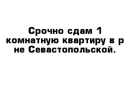 Срочно сдам 1-комнатную квартиру в р-не Севастопольской.